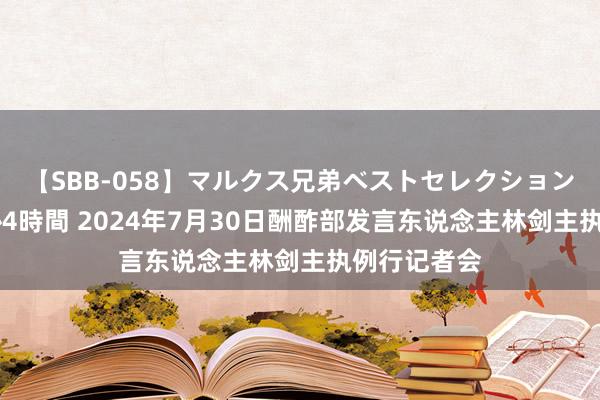 【SBB-058】マルクス兄弟ベストセレクション50タイトル4時間 2024年7月30日酬酢部发言东说念主林剑主执例行记者会