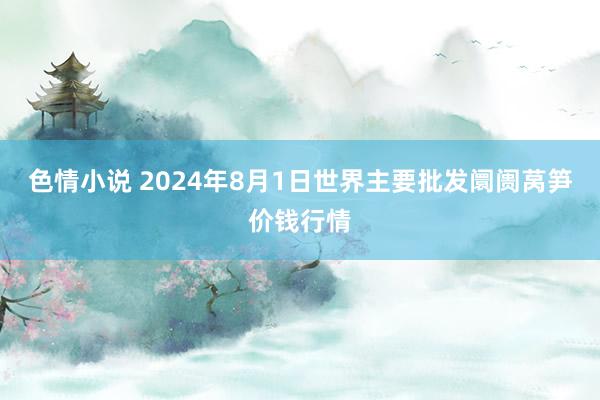 色情小说 2024年8月1日世界主要批发阛阓莴笋价钱行情