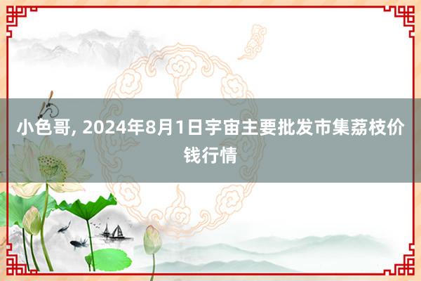 小色哥， 2024年8月1日宇宙主要批发市集荔枝价钱行情