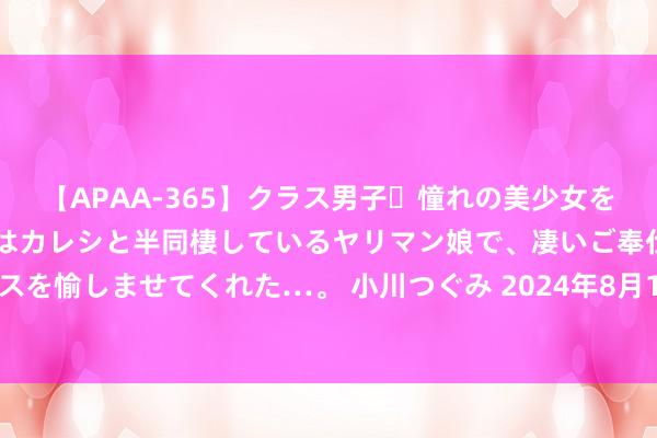 【APAA-365】クラス男子・憧れの美少女をラブホに連れ込むと、実はカレシと半同棲しているヤリマン娘で、凄いご奉仕セックスを愉しませてくれた…。 小川つぐみ 2024年8月1日天下主要批发市集草莓价钱行情