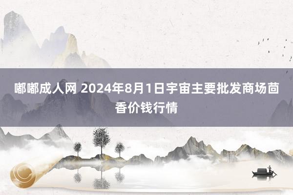 嘟嘟成人网 2024年8月1日宇宙主要批发商场茴香价钱行情