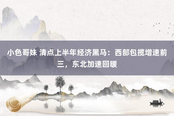 小色哥妹 清点上半年经济黑马：西部包揽增速前三，东北加速回暖