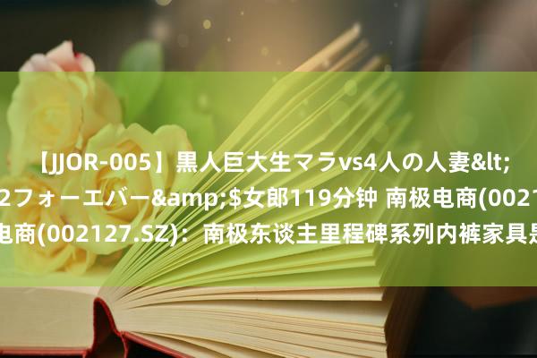 【JJOR-005】黒人巨大生マラvs4人の人妻</a>2008-08-02フォーエバー&$女郎119分钟 南极电商(002127.SZ)：南极东谈主里程碑系列内裤家具是内衣品类中枢家具