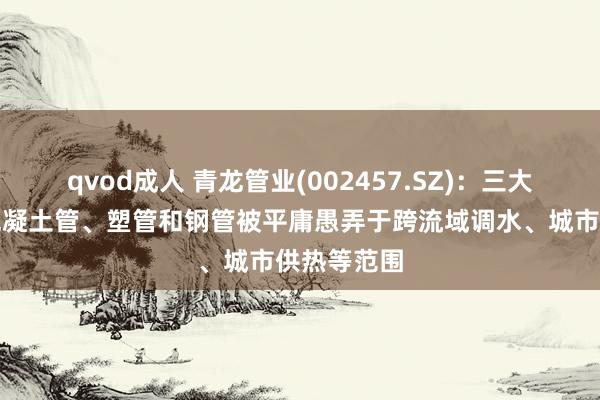 qvod成人 青龙管业(002457.SZ)：三大硬件居品混凝土管、塑管和钢管被平庸愚弄于跨流域调水、城市供热等范围