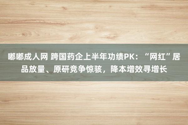 嘟嘟成人网 跨国药企上半年功绩PK：“网红”居品放量、原研竞争惊骇，降本增效寻增长