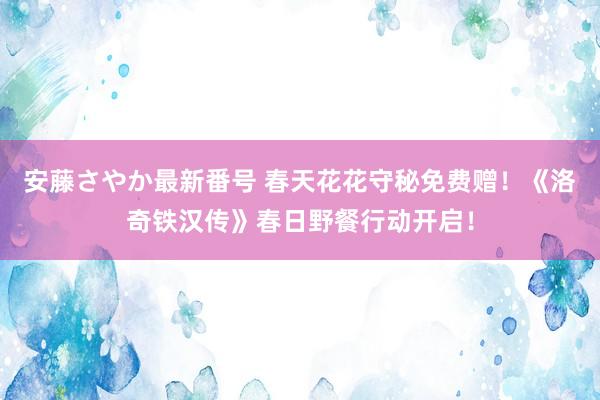 安藤さやか最新番号 春天花花守秘免费赠！《洛奇铁汉传》春日野餐行动开启！