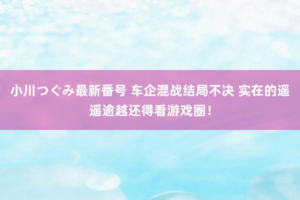 小川つぐみ最新番号 车企混战结局不决 实在的遥遥逾越还得看游戏圈！