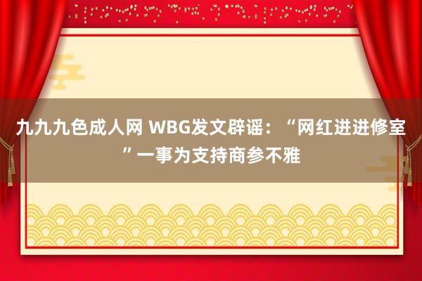 九九九色成人网 WBG发文辟谣：“网红进进修室”一事为支持商参不雅