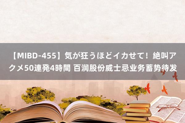 【MIBD-455】気が狂うほどイカせて！絶叫アクメ50連発4時間 百润股份威士忌业务蓄势待发