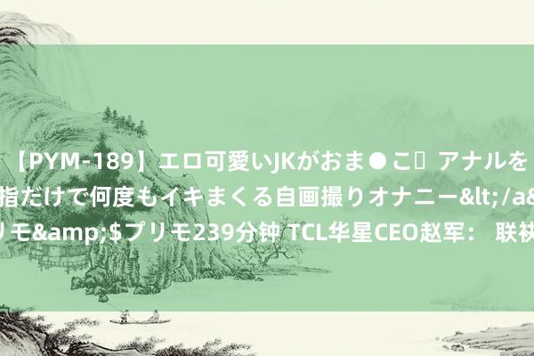 【PYM-189】エロ可愛いJKがおま●こ・アナルをいっぱい見せちゃう 指だけで何度もイキまくる自画撮りオナニー</a>2016-04-18プリモ&$プリモ239分钟 TCL华星CEO赵军： 联袂凹凸游互助伙伴 打造IT炫耀新增长极