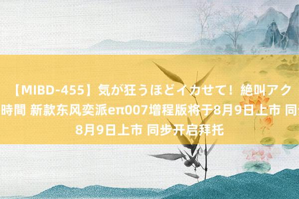 【MIBD-455】気が狂うほどイカせて！絶叫アクメ50連発4時間 新款东风奕派eπ007增程版将于8月9日上市 同步开启拜托