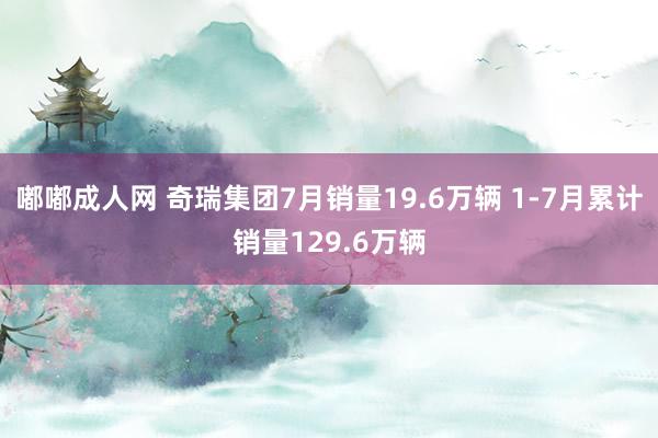 嘟嘟成人网 奇瑞集团7月销量19.6万辆 1-7月累计销量129.6万辆