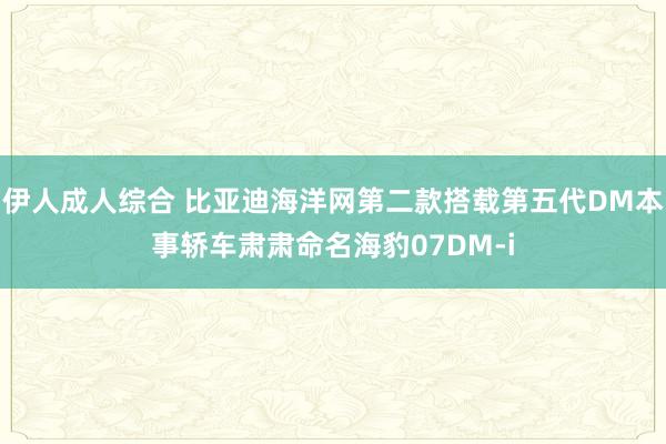 伊人成人综合 比亚迪海洋网第二款搭载第五代DM本事轿车肃肃命名海豹07DM-i