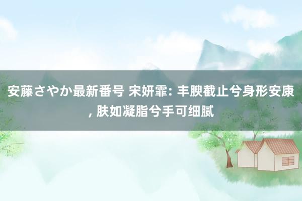 安藤さやか最新番号 宋妍霏: 丰腴截止兮身形安康， 肤如凝脂兮手可细腻