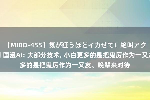 【MIBD-455】気が狂うほどイカせて！絶叫アクメ50連発4時間 国漫AI: 大部分技术， 小白更多的是把鬼厉作为一又友、晚辈来对待