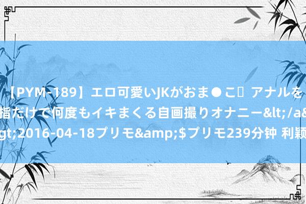 【PYM-189】エロ可愛いJKがおま●こ・アナルをいっぱい見せちゃう 指だけで何度もイキまくる自画撮りオナニー</a>2016-04-18プリモ&$プリモ239分钟 利颖怡， 艳丽迷东谈主