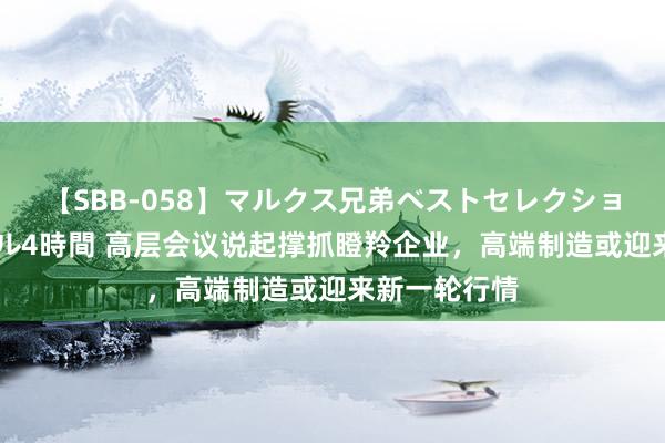 【SBB-058】マルクス兄弟ベストセレクション50タイトル4時間 高层会议说起撑抓瞪羚企业，高端制造或迎来新一轮行情