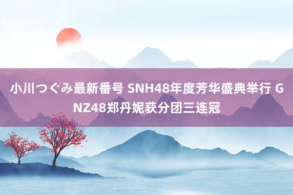 小川つぐみ最新番号 SNH48年度芳华盛典举行 GNZ48郑丹妮获分团三连冠