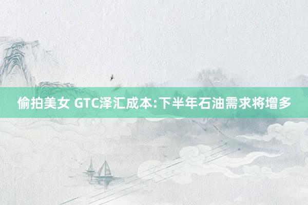 偷拍美女 GTC泽汇成本:下半年石油需求将增多