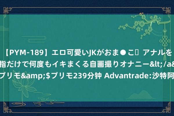 【PYM-189】エロ可愛いJKがおま●こ・アナルをいっぱい見せちゃう 指だけで何度もイキまくる自画撮りオナニー</a>2016-04-18プリモ&$プリモ239分钟 Advantrade:沙特阿好意思的出产政策正在影响其股价