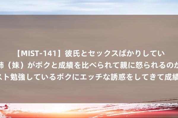 【MIST-141】彼氏とセックスばかりしていて、いつも赤点取ってる姉（妹）がボクと成績を比べられて親に怒られるのが嫌になった結果…テスト勉強しているボクにエッチな誘惑をしてきて成績を下げさせようとする。 NCE:石油巨头加倍投资液化自然气