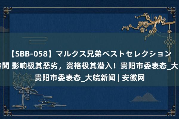 【SBB-058】マルクス兄弟ベストセレクション50タイトル4時間 影响极其恶劣，资格极其潜入！贵阳市委表态_大皖新闻 | 安徽网