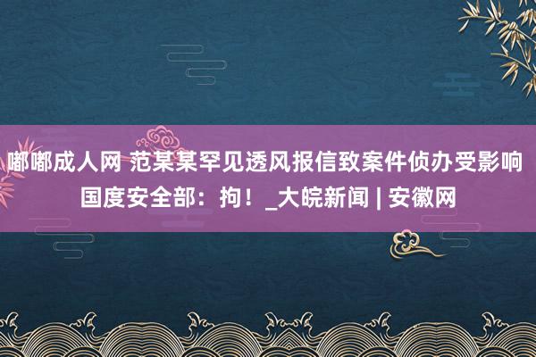 嘟嘟成人网 范某某罕见透风报信致案件侦办受影响 国度安全部：拘！_大皖新闻 | 安徽网