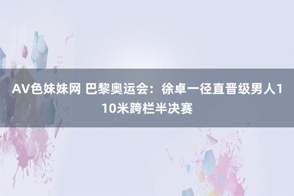 AV色妹妹网 巴黎奥运会：徐卓一径直晋级男人110米跨栏半决赛