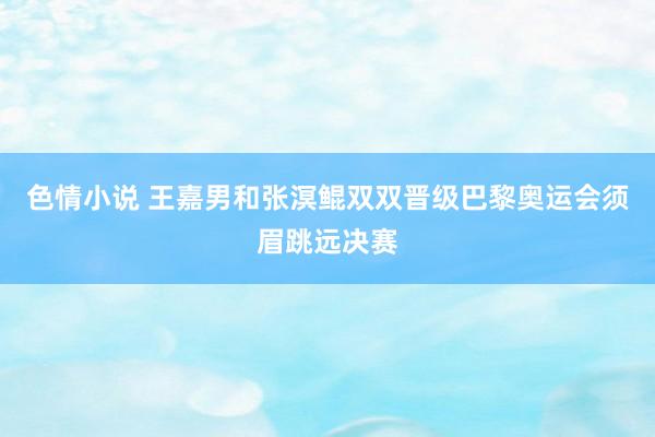 色情小说 王嘉男和张溟鲲双双晋级巴黎奥运会须眉跳远决赛