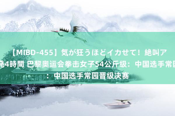 【MIBD-455】気が狂うほどイカせて！絶叫アクメ50連発4時間 巴黎奥运会拳击女子54公斤级：中国选手常园晋级决赛