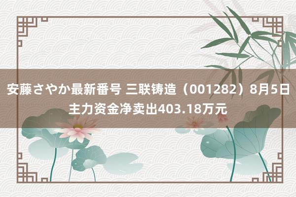 安藤さやか最新番号 三联铸造（001282）8月5日主力资金净卖出403.18万元