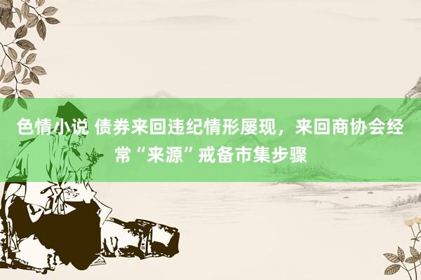 色情小说 债券来回违纪情形屡现，来回商协会经常“来源”戒备市集步骤