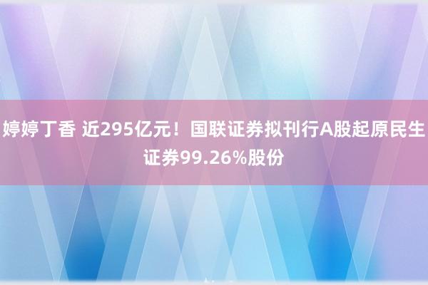 婷婷丁香 近295亿元！国联证券拟刊行A股起原民生证券99.26%股份