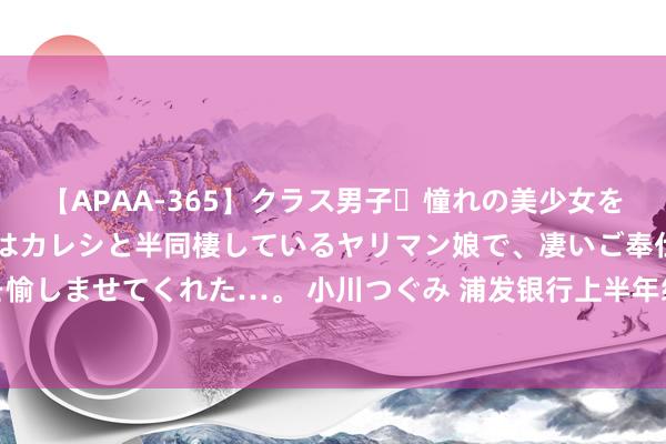 【APAA-365】クラス男子・憧れの美少女をラブホに連れ込むと、実はカレシと半同棲しているヤリマン娘で、凄いご奉仕セックスを愉しませてくれた…。 小川つぐみ 浦发银行上半年级迹：营收微降，净利同比增长超16%