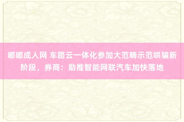 嘟嘟成人网 车路云一体化参加大范畴示范哄骗新阶段，券商：助推智能网联汽车加快落地