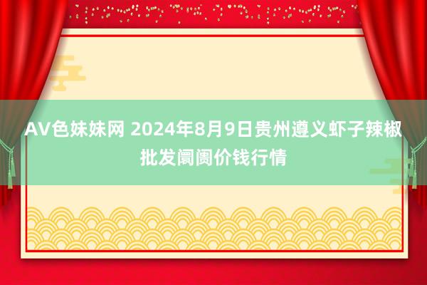 AV色妹妹网 2024年8月9日贵州遵义虾子辣椒批发阛阓价钱行情