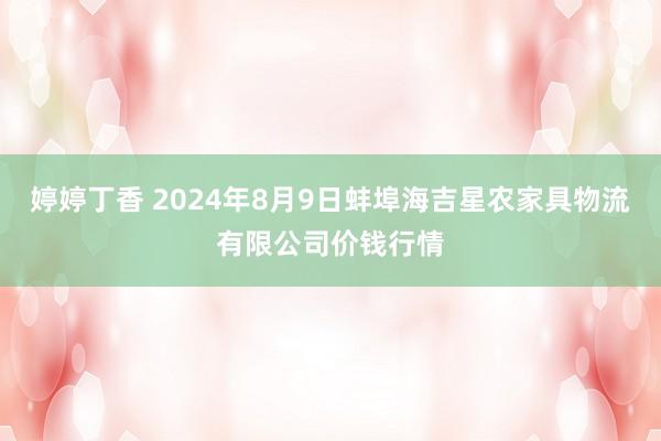 婷婷丁香 2024年8月9日蚌埠海吉星农家具物流有限公司价钱行情