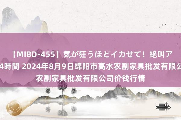 【MIBD-455】気が狂うほどイカせて！絶叫アクメ50連発4時間 2024年8月9日绵阳市高水农副家具批发有限公司价钱行情