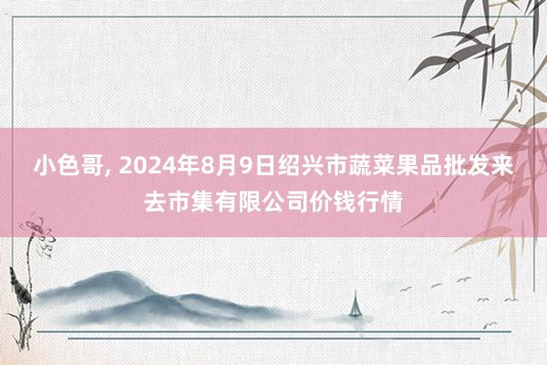 小色哥， 2024年8月9日绍兴市蔬菜果品批发来去市集有限公司价钱行情