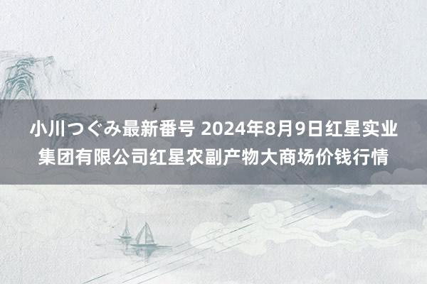 小川つぐみ最新番号 2024年8月9日红星实业集团有限公司红星农副产物大商场价钱行情