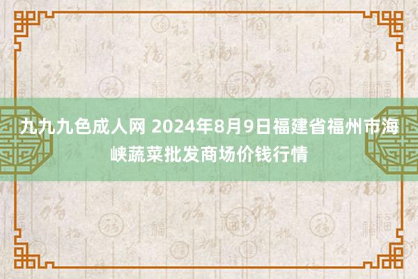 九九九色成人网 2024年8月9日福建省福州市海峡蔬菜批发商场价钱行情