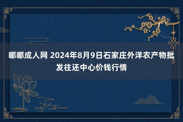 嘟嘟成人网 2024年8月9日石家庄外洋农产物批发往还中心价钱行情