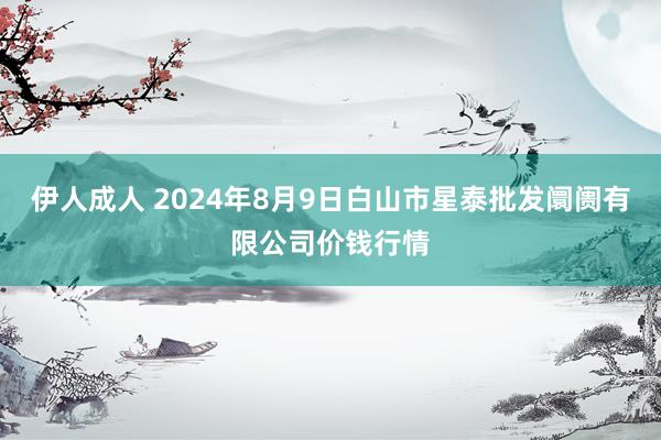 伊人成人 2024年8月9日白山市星泰批发阛阓有限公司价钱行情