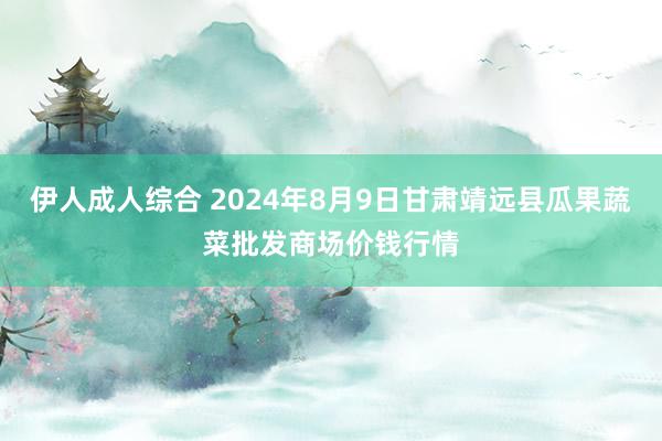 伊人成人综合 2024年8月9日甘肃靖远县瓜果蔬菜批发商场价钱行情