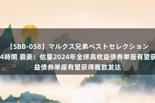 【SBB-058】マルクス兄弟ベストセレクション50タイトル4時間 霸菱：估量2024年全球高收益债券举座有望获得雅致发达