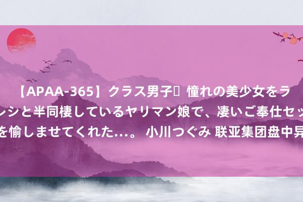 【APAA-365】クラス男子・憧れの美少女をラブホに連れ込むと、実はカレシと半同棲しているヤリマン娘で、凄いご奉仕セックスを愉しませてくれた…。 小川つぐみ 联亚集团盘中异动 大幅拉升6.66%报2.881港元