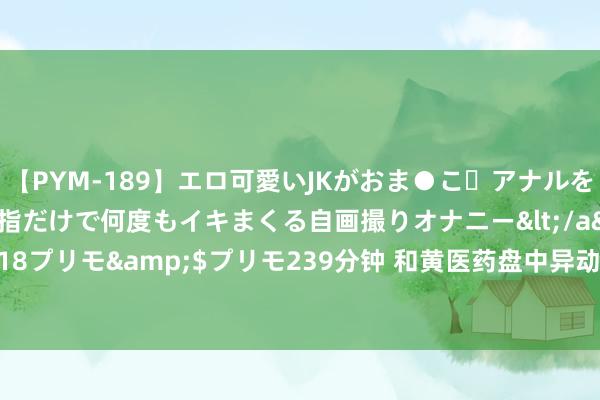 【PYM-189】エロ可愛いJKがおま●こ・アナルをいっぱい見せちゃう 指だけで何度もイキまくる自画撮りオナニー</a>2016-04-18プリモ&$プリモ239分钟 和黄医药盘中异动 股价大涨5.07%报30.050港元