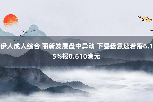 伊人成人综合 丽新发展盘中异动 下昼盘急速着落6.15%报0.610港元