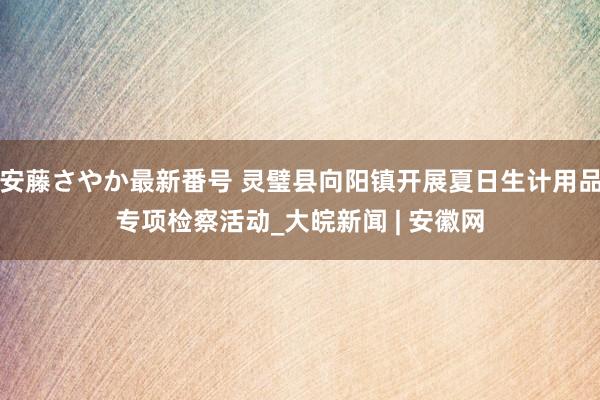 安藤さやか最新番号 灵璧县向阳镇开展夏日生计用品专项检察活动_大皖新闻 | 安徽网