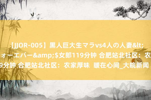 【JJOR-005】黒人巨大生マラvs4人の人妻</a>2008-08-02フォーエバー&$女郎119分钟 合肥站北社区：农家厚味  暖在心间_大皖新闻 | 安徽网